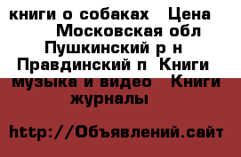 книги о собаках › Цена ­ 500 - Московская обл., Пушкинский р-н, Правдинский п. Книги, музыка и видео » Книги, журналы   